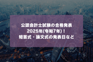 公認会計士試験の合格発表2025年(令和7年)！短答式・論文式の発表日など
